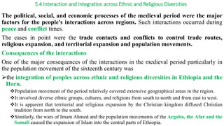 5.4 Interaction and Integration across Ethnic and Religious Diversities
The political, social, and economic processes of the medieval period were the major
factors for the people's interactions across regions. Such interactions occurred during
peace and conflict times.
The cases in point were the trade contacts and conflicts to control trade routes,
religious expansion, and territorial expansion and population movements.
Consequences of the interactions
One of the major consequences of the interactions in the medieval period particularly in
the population movement of the sixteenth century was
the integration of peoples across ethnic and religious diversities in Ethiopia and the
Horn.
Population movement of the period relatively covered extensive geographical areas in the region.
It involved diverse ethnic groups, cultures, and religions from south to north and from east to west.
It is apparent that territorial and religious expansion by the Christian kingdom diffused Christian
tradition from north to the south.
Similarly, the wars of Imam Ahmed and the population movements of the Argoba, the Afar and the
Somali caused the expansion of Islam into the central parts of Ethiopia.
 