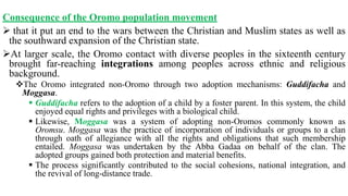 Consequence of the Oromo population movement
 that it put an end to the wars between the Christian and Muslim states as well as
the southward expansion of the Christian state.
At larger scale, the Oromo contact with diverse peoples in the sixteenth century
brought far-reaching integrations among peoples across ethnic and religious
background.
The Oromo integrated non-Oromo through two adoption mechanisms: Guddifacha and
Moggasa.
 Guddifacha refers to the adoption of a child by a foster parent. In this system, the child
enjoyed equal rights and privileges with a biological child.
 Likewise, Moggasa was a system of adopting non-Oromos commonly known as
Oromsu. Moggasa was the practice of incorporation of individuals or groups to a clan
through oath of allegiance with all the rights and obligations that such membership
entailed. Moggasa was undertaken by the Abba Gadaa on behalf of the clan. The
adopted groups gained both protection and material benefits.
 The process significantly contributed to the social cohesions, national integration, and
the revival of long-distance trade.
 
