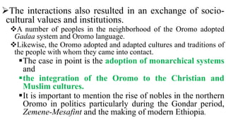 The interactions also resulted in an exchange of socio-
cultural values and institutions.
A number of peoples in the neighborhood of the Oromo adopted
Gadaa system and Oromo language.
Likewise, the Oromo adopted and adapted cultures and traditions of
the people with whom they came into contact.
The case in point is the adoption of monarchical systems
and
the integration of the Oromo to the Christian and
Muslim cultures.
It is important to mention the rise of nobles in the northern
Oromo in politics particularly during the Gondar period,
Zemene-Mesafint and the making of modern Ethiopia.
 