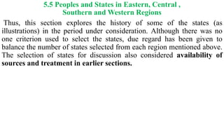 5.5 Peoples and States in Eastern, Central ,
Southern and Western Regions
Thus, this section explores the history of some of the states (as
illustrations) in the period under consideration. Although there was no
one criterion used to select the states, due regard has been given to
balance the number of states selected from each region mentioned above.
The selection of states for discussion also considered availability of
sources and treatment in earlier sections.
 