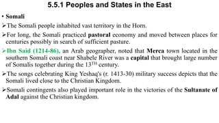 5.5.1 Peoples and States in the East
• Somali
The Somali people inhabited vast territory in the Horn.
For long, the Somali practiced pastoral economy and moved between places for
centuries possibly in search of sufficient pasture.
Ibn Said (1214-86), an Arab geographer, noted that Merca town located in the
southern Somali coast near Shabele River was a capital that brought large number
of Somalis together during the 13TH century.
The songs celebrating King Yeshaq's (r. 1413-30) military success depicts that the
Somali lived close to the Christian Kingdom.
Somali contingents also played important role in the victories of the Sultanate of
Adal against the Christian kingdom.
 