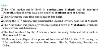 Afar-
The Afar predominantly lived in northeastern Ethiopia and in northern
Djibouti, although some have also inhabited southern part of Eritrea.
The Afar people were first mentioned by Ibn Said.
During the 13TH century, they occupied the lowland territory near Bab el-Mandeb.
The Afar had an indigenous governance system known as Makabanto, which has
some elements of democracy.
The land inhabited by the Afars was home for many historical cities such as
Maduna and Abasa.
Following the collapse of the power of Sultanate of Adal in the 16TH century, the
Afar established their sultanates like Awsa, Girrifo, Tadjourah, Rahaito and
Gobad.
 
