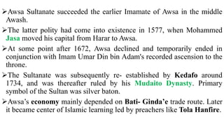 Awsa Sultanate succeeded the earlier Imamate of Awsa in the middle
Awash.
The latter polity had come into existence in 1577, when Mohammed
Jasa moved his capital from Harar to Awsa.
At some point after 1672, Awsa declined and temporarily ended in
conjunction with Imam Umar Din bin Adam's recorded ascension to the
throne.
The Sultanate was subsequently re- established by Kedafo around
1734, and was thereafter ruled by his Mudaito Dynasty. Primary
symbol of the Sultan was silver baton.
Awsa’s economy mainly depended on Bati- Ginda’e trade route. Later
it became center of Islamic learning led by preachers like Tola Hanfire.
 