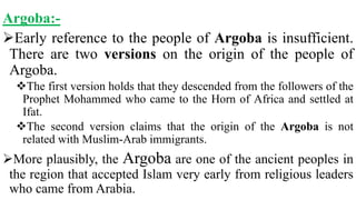 Argoba:-
Early reference to the people of Argoba is insufficient.
There are two versions on the origin of the people of
Argoba.
The first version holds that they descended from the followers of the
Prophet Mohammed who came to the Horn of Africa and settled at
Ifat.
The second version claims that the origin of the Argoba is not
related with Muslim-Arab immigrants.
More plausibly, the Argoba are one of the ancient peoples in
the region that accepted Islam very early from religious leaders
who came from Arabia.
 