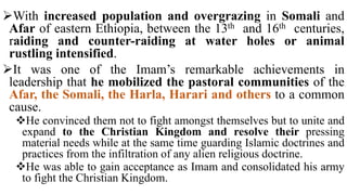 With increased population and overgrazing in Somali and
Afar of eastern Ethiopia, between the 13th and 16th centuries,
raiding and counter-raiding at water holes or animal
rustling intensified.
It was one of the Imam’s remarkable achievements in
leadership that he mobilized the pastoral communities of the
Afar, the Somali, the Harla, Harari and others to a common
cause.
He convinced them not to fight amongst themselves but to unite and
expand to the Christian Kingdom and resolve their pressing
material needs while at the same time guarding Islamic doctrines and
practices from the infiltration of any alien religious doctrine.
He was able to gain acceptance as Imam and consolidated his army
to fight the Christian Kingdom.
 
