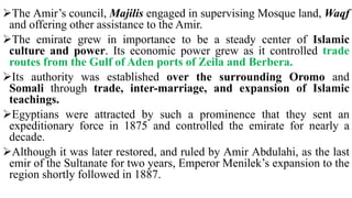 The Amir’s council, Majilis engaged in supervising Mosque land, Waqf
and offering other assistance to the Amir.
The emirate grew in importance to be a steady center of Islamic
culture and power. Its economic power grew as it controlled trade
routes from the Gulf of Aden ports of Zeila and Berbera.
Its authority was established over the surrounding Oromo and
Somali through trade, inter-marriage, and expansion of Islamic
teachings.
Egyptians were attracted by such a prominence that they sent an
expeditionary force in 1875 and controlled the emirate for nearly a
decade.
Although it was later restored, and ruled by Amir Abdulahi, as the last
emir of the Sultanate for two years, Emperor Menilek’s expansion to the
region shortly followed in 1887.
 