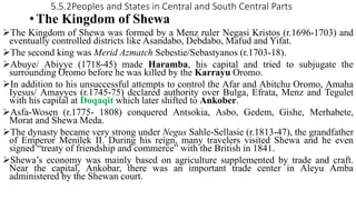 5.5.2Peoples and States in Central and South Central Parts
• The Kingdom of Shewa
The Kingdom of Shewa was formed by a Menz ruler Negasi Kristos (r.1696-1703) and
eventually controlled districts like Asandabo, Debdabo, Mafud and Yifat.
The second king was Merid Azmatch Sebestie/Sebastyanos (r.1703-18).
Abuye/ Abiyye (1718-45) made Haramba, his capital and tried to subjugate the
surrounding Oromo before he was killed by the Karrayu Oromo.
In addition to his unsuccessful attempts to control the Afar and Abitchu Oromo, Amaha
Iyesus/ Amayyes (r.1745-75) declared authority over Bulga, Efrata, Menz and Tegulet
with his capital at Doqaqit which later shifted to Ankober.
Asfa-Wosen (r.1775- 1808) conquered Antsokia, Asbo, Gedem, Gishe, Merhabete,
Morat and Shewa Meda.
The dynasty became very strong under Negus Sahle-Sellasie (r.1813-47), the grandfather
of Emperor Menilek II. During his reign, many travelers visited Shewa and he even
signed “treaty of friendship and commerce” with the British in 1841.
Shewa’s economy was mainly based on agriculture supplemented by trade and craft.
Near the capital, Ankobar, there was an important trade center in Aleyu Amba
administered by the Shewan court.
 