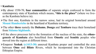 • Kambata
By about 1550-70, four communities of separate origin coalesced to form the
contemporary state of Kambata which means, “this is the place” (where we live-
as the Kambata believe in).
The first one, Kambata in the narrow sense, had its original homeland around
Mount Hambericho in the heartland of Kambata territory.
The other three namely the Dubamo, Donga and Tembaro trace their homeland
from Sidama highlands.
If the above processes led to the formation of the nucleus of the state, the ethno-
genesis of Kambata also benefitted from Omotic and Semitic peoples who
moved into the region at different times.
Emperor Yeshak (r.1413-30) annexed Kambata proper and controlled the area
between Omo and Bilate Rivers, which he incorporated into the Christian
Ethiopian Empire.
 