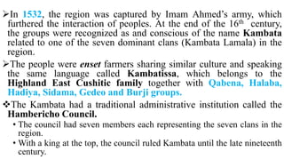 In 1532, the region was captured by Imam Ahmed’s army, which
furthered the interaction of peoples. At the end of the 16th century,
the groups were recognized as and conscious of the name Kambata
related to one of the seven dominant clans (Kambata Lamala) in the
region.
The people were enset farmers sharing similar culture and speaking
the same language called Kambatissa, which belongs to the
Highland East Cushitic family together with Qabena, Halaba,
Hadiya, Sidama, Gedeo and Burji groups.
The Kambata had a traditional administrative institution called the
Hambericho Council.
• The council had seven members each representing the seven clans in the
region.
• With a king at the top, the council ruled Kambata until the late nineteenth
century.
 