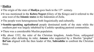 • Hadiya
The origin of the state of Hadiya goes back to the 13th century.
It was mentioned in the Kebre-Negest (Glory of the Kings) and it referred to the
area west of the Islamic states in the federation of Zeila.
The people were heterogeneous both linguistically and culturally.
Semitic-speaking agricultural people dominated north of the state while the
southern part was largely inhabited by Cushitic-speaking pastoral communities.
There was a considerable Muslim population.
By about 1332, the ruler of the Christian kingdom, Amde-Tsion, subjugated
Hadiya after defeating its ruler, Amano who supported by a Muslim “prophet”
Bel’am aligned with the then leader of Ifat, Sabraddin to confront the Christian
force.
 