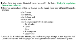 After these two major historical events especially the latter, Hadiya’s population
became more diverse.
However, descendants of the old Hadiya can be traced from four different linguistic
clusters:
othe Oromo,
othe Sidama,
othe Kabena and
oAlaba, and
othe Hadiya proper with its sub-groups-
• the Mareko,
• Lemu,
• Soro,
• Shashogo and
• Badowacho.
As with the Kambata and Sidama, the Hadiya language belongs to the Highland East
Cushitic family and their languages are intelligible to members of these ethnic groups.
 