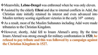 Meanwhile, Lebne-Dengel was enthroned when he was only eleven.
Assisted by the elderly Elleni and due to internal conflicts in Adal, the
Christian state initially retained its interest and even advanced into
Muslim territory scoring significant victories in the early 16th century.
As a result, most of the Muslim Sultanates including Adal were made
tributaries to the Christian Kingdom.
However, shortly, Adal fell to Imam Ahmed’s army. By the time
Imam Ahmed was strong enough for military confrontation in 1520, he
refused to pay tribute and this was followed by a campaign against
the Christian Kingdom in 1527.
 