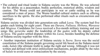• The cultural and ritual leader in Sidama society was the Woma. He was selected
for his ability as a peacemaker, bodily perfection, oratorical ability, wisdom and
caution. The Woma could not participate in war or cattle raiding as he was
considered a man of peace. The Woma handled cultural matters such as offering
sacrifices to the spirits. He also performed other rituals such as circumcision and
marriage.
Sidama society was divided into generation-sets called Luwa. The system had five
grades each lasting for eight years. These are Darara, Fullassa, Hirbora, Wawassa
and Mogissa. Candidates for Luwa received a five-month military training and war
songs like gerarsha under the leadership of the gaden with his deputy called
Ja’lawa. The gaden settled disputes within his Luwa, besides handling the defense
of Sidama society together with the Mote.
• Another important institution of Sidama society is Seera. Seera was the social
constitution of the Sidama people governing social life based on the Sidama moral
code, halale (the ultimate truth) to judge the right and wrong. Although it was not
written and defined with strict enforcement mechanisms, people abide by the rules
of halale to avoid curse or ostracization by the society.
 