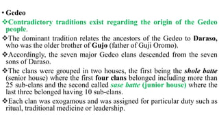 • Gedeo
Contradictory traditions exist regarding the origin of the Gedeo
people.
The dominant tradition relates the ancestors of the Gedeo to Daraso,
who was the older brother of Gujo (father of Guji Oromo).
Accordingly, the seven major Gedeo clans descended from the seven
sons of Daraso.
The clans were grouped in two houses, the first being the shole batte
(senior house) where the first four clans belonged including more than
25 sub-clans and the second called sase batte (junior house) where the
last three belonged having 10 sub-clans.
Each clan was exogamous and was assigned for particular duty such as
ritual, traditional medicine or leadership.
 