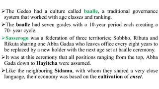 The Gedeo had a culture called baalle, a traditional governance
system that worked with age classes and ranking.
The baalle had seven grades with a 10-year period each creating a
70- year cycle.
Sasserogo was a federation of three territories; Sobbho, Ributa and
Rikuta sharing one Abba Gadaa who leaves office every eight years to
be replaced by a new holder with the next age set at baalle ceremony.
It was at this ceremony that all positions ranging from the top, Abba
Gada down to Hayitcha were assumed.
Like the neighboring Sidama, with whom they shared a very close
language, their economy was based on the cultivation of enset.
 
