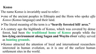 Konso
The name Konso is invariably used to refer:-
one of the ancient peoples in Ethiopia and the Horn who spoke affa
Konso (Konso language) and their land.
The literal meaning of the term is a “heavily forested hill/ area.”
A century ago the highlands of Konso, which was covered by dense
forest, had been the traditional home of Konso people while the
low-lying environment along Sagan and Woyito river valley served
as hunting grounds.
Konso attracted the attention of local and international researchers
interested in human evolution, as it is one of the earliest human
settlement sites in the world.
 