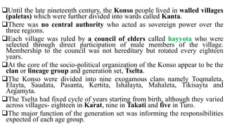 Until the late nineteenth century, the Konso people lived in walled villages
(paletas) which were further divided into wards called Kanta.
There was no central authority who acted as sovereign power over the
three regions.
Each village was ruled by a council of elders called hayyota who were
selected through direct participation of male members of the village.
Membership to the council was not hereditary but rotated every eighteen
years.
At the core of the socio-political organization of the Konso appear to be the
clan or lineage group and generation set, Tselta.
The Konso were divided into nine exogamous clans namely Toqmaleta,
Elayta, Saudata, Pasanta, Kertita, Ishalayta, Mahaleta, Tikisayta and
Argamyta.
The Tselta had fixed cycle of years starting from birth, although they varied
across villages- eighteen in Karat, nine in Takati and five in Turo.
The major function of the generation set was informing the responsibilities
expected of each age group.
 