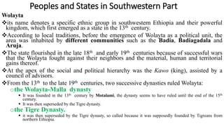 Peoples and States in Southwestern Part
Wolayta
its name denotes a specific ethnic group in southwestern Ethiopia and their powerful
kingdom, which first emerged as a state in the 13th century.
According to local traditions, before the emergence of Wolayta as a political unit, the
area was inhabited by different communities such as the Badia, Badiagadala and
Aruja.
The state flourished in the late 18th and early 19th centuries because of successful wars
that the Wolayta fought against their neighbors and the material, human and territorial
gains thereof.
At the apex of the social and political hierarchy was the Kawo (king), assisted by a
council of advisors.
From the 13th to the late 19th centuries, two successive dynasties ruled Wolayta:
othe Wolayta-Malla dynasty
 It was founded in the 13th century by Motalami, the dynasty seems to have ruled until the end of the 15th
century.
 It was then superseded by the Tigre dynasty.
othe Tigre Dynasty.
 it was then superseded by the Tigre dynasty, so called because it was supposedly founded by Tigreans from
northern Ethiopia.
 