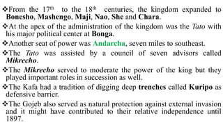 From the 17th to the 18th centuries, the kingdom expanded to
Bonesho, Mashengo, Maji, Nao, She and Chara.
At the apex of the administration of the kingdom was the Tato with
his major political center at Bonga.
Another seat of power was Andarcha, seven miles to southeast.
The Tato was assisted by a council of seven advisors called
Mikrecho.
The Mikrecho served to moderate the power of the king but they
played important roles in succession as well.
The Kafa had a tradition of digging deep trenches called Kuripo as
defensive barrier.
The Gojeb also served as natural protection against external invasion
and it might have contributed to their relative independence until
1897.
 