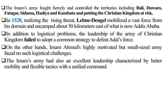 The Imam’s army fought fiercely and controlled the territories including Bali, Dawaro,
Fatagar,Sidama,HadiyaandKambataandputtingtheChristianKingdomatrisk.
In 1528, realizing the rising threat, Lebne-Dengel mobilized a vast force from
his domain and encamped about 50 kilometers east of what is nowAddisAbaba.
In addition to logistical problems, the leadership of the army of Christian
Kingdom failed to adopt a common strategy to defeatAdal’s force.
On the other hands, Imam Ahmed's highly motivated but small-sized army
faced no such logistical challenges.
The Imam’s army had also an excellent leadership characterized by better
mobility and flexible tactics with a unified command.
 