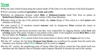 Yem
Was the state which located along the eastern banks of the Gibe or to the northeast of the Kafa kingdom.
Yem’s economy combined agriculture, trade and crafts.
Initially, an indigenous dynasty called Dida or Halmam-Gamma ruled Yem from its palace in
Dudarkema/Zimarma near Oya, in the vicinity of Bor Ama Mountain.
Besides being at the top of the political ladder, the Amno (king) of Yem acted as a chief priest with
attributes of divinity.
A state council of 12 members named Astessor with its chairperson Waso assisted the Amno in
administering the state.
Erasho were the provincial governors and they were responsible for digging ditches called bero and
erecting nearly fifty-meter wooden or iron pillars at the center of the kingdom around Brisi Bita so that
the war father, the Nomiaw, could patrol the surroundings.
Special messengers, Wosi carried orders from Amno down to district chiefs, Gagna and vice versa.
In the 14th century, the last King Oyokam/Amo Dasha was overthrown by people from the north who
founded a new dynasty called Mowa (Howa) with its center at Angari.
In the 19th century, the neighboring state of Jimma Abba Jifar tried to control the Yem which itself was
absorbed into the imperial state of Ethiopia under Emperor Menilek II towards the end of the century.
 