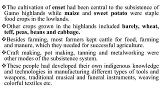 The cultivation of enset had been central to the subsistence of
Gamo highlands while maize and sweet potato were staple
food crops in the lowlands.
Other crops grown in the highlands included barely, wheat,
teff, peas, beans and cabbage.
Besides farming, most farmers kept cattle for food, farming
and manure, which they needed for successful agriculture.
Craft making, pot making, tanning and metalworking were
other modes of the subsistence system.
These people had developed their own indigenous knowledge
and technologies in manufacturing different types of tools and
weapons, traditional musical and funeral instruments, weaving
colorful textiles etc.
 