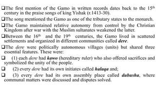 The first mention of the Gamo in written records dates back to the 15th
century in the praise songs of king Yishak (r.1413-30).
The song mentioned the Gamo as one of the tributary states to the monarch.
The Gamo maintained relative autonomy from control by the Christian
Kingdom after war with the Muslim sultanates weakened the latter.
Between the 16th and the 19th centuries, the Gamo lived in scattered
settlements and organized in different communities called dere.
The dere were politically autonomous villages (units) but shared three
essential features. These were:
 (1) each dere had kawo (hereditary ruler) who also offered sacrifices and
symbolized the unity of the people.
 (2) every dere had its own initiates called halaqa and;
 (3) every dere had its own assembly place called dubusha, where
communal matters were discussed and disputes solved.
 