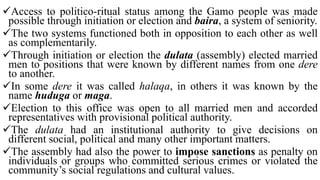 Access to politico-ritual status among the Gamo people was made
possible through initiation or election and baira, a system of seniority.
The two systems functioned both in opposition to each other as well
as complementarily.
Through initiation or election the dulata (assembly) elected married
men to positions that were known by different names from one dere
to another.
In some dere it was called halaqa, in others it was known by the
name huduga or maga.
Election to this office was open to all married men and accorded
representatives with provisional political authority.
The dulata had an institutional authority to give decisions on
different social, political and many other important matters.
The assembly had also the power to impose sanctions as penalty on
individuals or groups who committed serious crimes or violated the
community’s social regulations and cultural values.
 