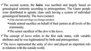 The second system, the baira, was ascribed and largely based on
genealogical seniority according to primogeniture. The Gamo people
were distributed in agnatic clans each having a system of individual
genealogical hierarchy. The baira (senior)
 oftheclanhadaprivilegeoverlineagemembers.
made animal sacrifice on behalf of their juniors at all levels of the
community.
The senior sacrificer of the dere is the kawo.
The concept of kawo refers to the first rank status, with variable
attributes and he was legitimatized by birth and primogeniture.
The kawo represented the unity of dere and played an important role
in relations with the outside world.
 