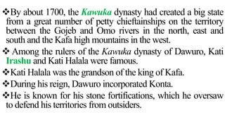 By about 1700, the Kawuka dynasty had created a big state
from a great number of petty chieftainships on the territory
between the Gojeb and Omo rivers in the north, east and
south and the Kafa high mountains in the west.
 Among the rulers of the Kawuka dynasty of Dawuro, Kati
Irashu and Kati Halala were famous.
Kati Halala was the grandson of the king of Kafa.
During his reign, Dawuro incorporated Konta.
He is known for his stone fortifications, which he oversaw
to defend his territories from outsiders.
 