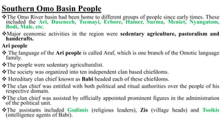 Southern Omo Basin People
The Omo River basin had been home to different groups of people since early times. These
included the Ari, Dasenech, Tsemayi, Erbore, Hamer, Surma, Meniet, Nyangatom,
Bodi, Male, etc.
Major economic activities in the region were sedentary agriculture, pastoralism and
handcrafts.
Ari people
 The language of the Ari people is called Araf, which is one branch of the Omotic language
family.
The people were sedentary agriculturalist.
The society was organized into ten independent clan based chiefdoms.
 Hereditary clan chief known as Babi headed each of these chiefdoms.
The clan chief was entitled with both political and ritual authorities over the people of his
respective domain.
The clan chief was assisted by officially appointed prominent figures in the administration
of the political unit.
The assistants included Godimis (religious leaders), Zis (village heads) and Tsoikis
(intelligence agents of Babi).
 