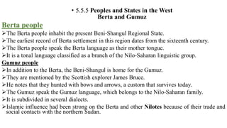 • 5.5.5 Peoples and States in the West
Berta and Gumuz
Berta people
The Berta people inhabit the present Beni-Shangul Regional State.
The earliest record of Berta settlement in this region dates from the sixteenth century.
The Berta people speak the Berta language as their mother tongue.
It is a tonal language classified as a branch of the Nilo-Saharan linguistic group.
Gumuz people
In addition to the Berta, the Beni-Shangul is home for the Gumuz.
They are mentioned by the Scottish explorer James Bruce.
He notes that they hunted with bows and arrows, a custom that survives today.
The Gumuz speak the Gumuz language, which belongs to the Nilo-Saharan family.
It is subdivided in several dialects.
Islamic influence had been strong on the Berta and other Nilotes because of their trade and
social contacts with the northern Sudan.
 