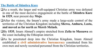 The Battle of Shimbra Kure
As a result, the larger and well-equipped Christian army was defeated
in one of the most decisive engagement at the battle of Shimbra Kure
in 1529, near present day Mojo.
After the victory, the Imam’s army made a large-scale control of the
territories of the Christian Kingdom including Shewa, Amhara, Lasta,
and moved as far north as Mereb Melash.
By 1535, Imam Ahmed’s empire stretched from Zeila to Massawa on
the coast including the Ethiopian interior.
As he penetrated deep into the Christian Kingdom, Imam Ahmed
established a civil administrative bureaucracy constituted from his
own men and newly recruited personnel from the Christian territories.
 