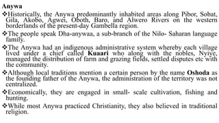 Anywa
Historically, the Anywa predominantly inhabited areas along Pibor, Sobat,
Gila, Akobo, Agwei, Oboth, Baro, and Alwero Rivers on the western
borderlands of the present-day Gambella region.
The people speak Dha-anywaa, a sub-branch of the Nilo- Saharan language
family.
The Anywa had an indigenous administrative system whereby each village
lived under a chief called Kuaari who along with the nobles, Nyiye,
managed the distribution of farm and grazing fields, settled disputes etc with
the community.
Although local traditions mention a certain person by the name Oshoda as
the founding father of the Anywa, the administration of the territory was not
centralized.
Economically, they are engaged in small- scale cultivation, fishing and
hunting.
While most Anywa practiced Christianity, they also believed in traditional
religion.
 