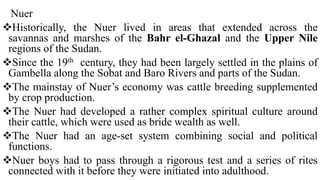 Nuer
Historically, the Nuer lived in areas that extended across the
savannas and marshes of the Bahr el-Ghazal and the Upper Nile
regions of the Sudan.
Since the 19th century, they had been largely settled in the plains of
Gambella along the Sobat and Baro Rivers and parts of the Sudan.
The mainstay of Nuer’s economy was cattle breeding supplemented
by crop production.
The Nuer had developed a rather complex spiritual culture around
their cattle, which were used as bride wealth as well.
The Nuer had an age-set system combining social and political
functions.
Nuer boys had to pass through a rigorous test and a series of rites
connected with it before they were initiated into adulthood.
 