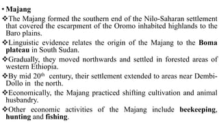 • Majang
The Majang formed the southern end of the Nilo-Saharan settlement
that covered the escarpment of the Oromo inhabited highlands to the
Baro plains.
Linguistic evidence relates the origin of the Majang to the Boma
plateau in South Sudan.
Gradually, they moved northwards and settled in forested areas of
western Ethiopia.
By mid 20th century, their settlement extended to areas near Dembi-
Dollo in the north.
Economically, the Majang practiced shifting cultivation and animal
husbandry.
Other economic activities of the Majang include beekeeping,
hunting and fishing.
 