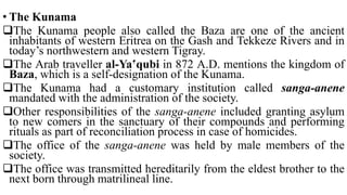 • The Kunama
The Kunama people also called the Baza are one of the ancient
inhabitants of western Eritrea on the Gash and Tekkeze Rivers and in
today’s northwestern and western Tigray.
The Arab traveller al-Ya‛qubi in 872 A.D. mentions the kingdom of
Baza, which is a self-designation of the Kunama.
The Kunama had a customary institution called sanga-anene
mandated with the administration of the society.
Other responsibilities of the sanga-anene included granting asylum
to new comers in the sanctuary of their compounds and performing
rituals as part of reconciliation process in case of homicides.
The office of the sanga-anene was held by male members of the
society.
The office was transmitted hereditarily from the eldest brother to the
next born through matrilineal line.
 
