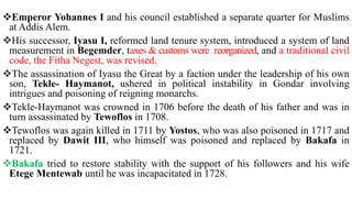 Emperor Yohannes I and his council established a separate quarter for Muslims
at Addis Alem.
His successor, Iyasu I, reformed land tenure system, introduced a system of land
measurement in Begemder, taxes & customs were reorganized, and a traditional civil
code, the Fitha Negest, was revised.
The assassination of Iyasu the Great by a faction under the leadership of his own
son, Tekle- Haymanot, ushered in political instability in Gondar involving
intrigues and poisoning of reigning monarchs.
Tekle-Haymanot was crowned in 1706 before the death of his father and was in
turn assassinated by Tewoflos in 1708.
Tewoflos was again killed in 1711 by Yostos, who was also poisoned in 1717 and
replaced by Dawit III, who himself was poisoned and replaced by Bakafa in
1721.
Bakafa tried to restore stability with the support of his followers and his wife
Etege Mentewab until he was incapacitated in 1728.
 