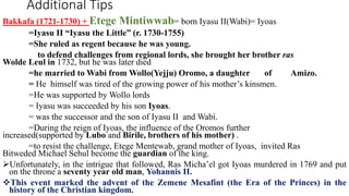 Additional Tips
Bakkafa (1721-1730) + Etege Mintiwwab= born Iyasu II(Wabi)= Iyoas
=Iyasu II “Iyasu the Little” (r. 1730-1755)
=She ruled as regent because he was young.
to defend challenges from regional lords, she brought her brother ras
Wolde Leul in 1732, but he was later died
=he married to Wabi from Wollo(Yejju) Oromo, a daughter of Amizo.
= He himself was tired of the growing power of his mother’s kinsmen.
=He was supported by Wollo lords
= Iyasu was succeeded by his son Iyoas.
= was the successor and the son of Iyasu II and Wabi.
=During the reign of Iyoas, the influence of the Oromos further
increased(supported by Lubo and Birile, brothers of his mother) .
=to resist the challenge, Etege Mentewab, grand mother of Iyoas, invited Ras
Bitweded Michael Sehul become the guardian of the king.
Unfortunately, in the intrigue that followed, Ras Micha’el got Iyoas murdered in 1769 and put
on the throne a seventy year old man, Yohannis II.
This event marked the advent of the Zemene Mesafint (the Era of the Princes) in the
history of the Christian kingdom.
 