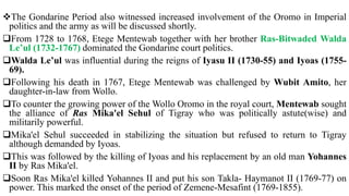 The Gondarine Period also witnessed increased involvement of the Oromo in Imperial
politics and the army as will be discussed shortly.
From 1728 to 1768, Etege Mentewab together with her brother Ras-Bitwaded Walda
Le’ul (1732-1767) dominated the Gondarine court politics.
Walda Le’ul was influential during the reigns of Iyasu II (1730-55) and Iyoas (1755-
69).
Following his death in 1767, Etege Mentewab was challenged by Wubit Amito, her
daughter-in-law from Wollo.
To counter the growing power of the Wollo Oromo in the royal court, Mentewab sought
the alliance of Ras Mika'el Sehul of Tigray who was politically astute(wise) and
militarily powerful.
Mika'el Sehul succeeded in stabilizing the situation but refused to return to Tigray
although demanded by Iyoas.
This was followed by the killing of Iyoas and his replacement by an old man Yohannes
II by Ras Mika'el.
Soon Ras Mika'el killed Yohannes II and put his son Takla- Haymanot II (1769-77) on
power. This marked the onset of the period of Zemene-Mesafint (1769-1855).
 