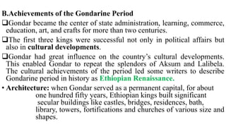 B.Achievements of the Gondarine Period
Gondar became the center of state administration, learning, commerce,
education, art, and crafts for more than two centuries.
The first three kings were successful not only in political affairs but
also in cultural developments.
Gondar had great influence on the country’s cultural developments.
This enabled Gondar to repeat the splendors of Aksum and Lalibela.
The cultural achievements of the period led some writers to describe
Gondarine period in history as Ethiopian Renaissance.
• Architecture: when Gondar served as a permanent capital, for about
one hundred fifty years, Ethiopian kings built significant
secular buildings like castles, bridges, residences, bath,
library, towers, fortifications and churches of various size and
shapes.
 