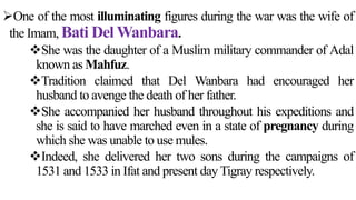 One of the most illuminating figures during the war was the wife of
the Imam, Bati Del Wanbara.
She was the daughter of a Muslim military commander of Adal
known as Mahfuz.
Tradition claimed that Del Wanbara had encouraged her
husband to avenge the death of her father.
She accompanied her husband throughout his expeditions and
she is said to have marched even in a state of pregnancy during
which she was unable to use mules.
Indeed, she delivered her two sons during the campaigns of
1531 and 1533 in Ifat and present day Tigray respectively.
 