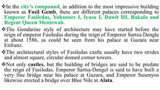 In the city’s compound, in addition to the most impressive building
known as Fasil Gemb, there are different palaces corresponding to
Emperor Fasiledas, Yohannes I, Iyasu I, Dawit III, Bakafa and
Regent Queen Mentewab.
The Gondarine style of architecture may have started before the
reign of emperor Fasiledas during the reign of Emperor Sartsa-Dengle
at about 1586, as could be seen from his palace at Guzara near
Enfranz.
The architectural styles of Fasiledas castle usually have two strides
and almost square, circular domed corner towers.
Not only castles, but the building of bridges are said to be predate
the reign of Fasiledas. Emperor Sartsa-Dengel is said to have built a
very fine bridge near his palace at Guzara, and Emperor Susenyos
likewise erected a bridge over Blue Nile at Alata.
 