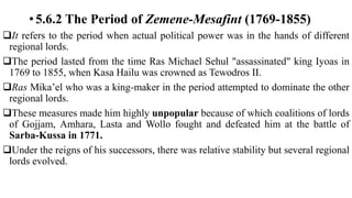 • 5.6.2 The Period of Zemene-Mesafint (1769-1855)
It refers to the period when actual political power was in the hands of different
regional lords.
The period lasted from the time Ras Michael Sehul "assassinated" king Iyoas in
1769 to 1855, when Kasa Hailu was crowned as Tewodros II.
Ras Mika’el who was a king-maker in the period attempted to dominate the other
regional lords.
These measures made him highly unpopular because of which coalitions of lords
of Gojjam, Amhara, Lasta and Wollo fought and defeated him at the battle of
Sarba-Kussa in 1771.
Under the reigns of his successors, there was relative stability but several regional
lords evolved.
 