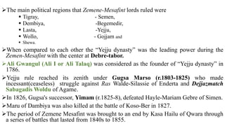 The main political regions that Zemene-Mesafint lords ruled were
 Tigray, - Semen,
 Dembiya, -Begemedir,
 Lasta, -Yejju,
 Wollo, - Gojjam and
 Shewa.
When compared to each other the “Yejju dynasty” was the leading power during the
Zemen-Mesafint with the center at Debre-tabor.
Ali Gwangul (Ali I or Ali Talaq) was considered as the founder of “Yejju dynasty” in
1786.
Yejju rule reached its zenith under Gugsa Marso (r.1803-1825) who made
incessant(ceaseless) struggle against Ras Walde-Silassie of Enderta and Dejjazmatch
Sabagadis Woldu of Agame.
In 1826, Gugsa's successor, Yimam (r.1825-8), defeated Hayle-Mariam Gebre of Simen.
Maru of Dambiya was also killed at the battle of Koso-Ber in 1827.
The period of Zemene Mesafint was brought to an end by Kasa Hailu of Qwara through
a series of battles that lasted from 1840s to 1855.
 