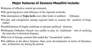 Major features of Zemene-Mesafint include:
absence of effective central government;
the growing power and influence of the regional warlords;
the domination of Yejju lords over other lords in northern Ethiopia;
rivalry and competition among regional lords to assume the position of king-
maker;
establishment of fragile coalitions to advance political interests;
Ethiopian Orthodox Church was unable to play its traditional role of unifying
the state due to doctrinal disputes;
Revival of foreign contacts that ended the “closed-door” policy.
In addition to the above features, there were developments in terms of literature,
arts, architecture etc during the period.
 