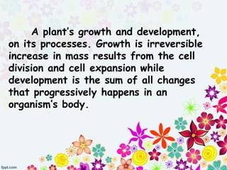 A plant’s growth and development,
on its processes. Growth is irreversible
increase in mass results from the cell
division and cell expansion while
development is the sum of all changes
that progressively happens in an
organism’s body.
 