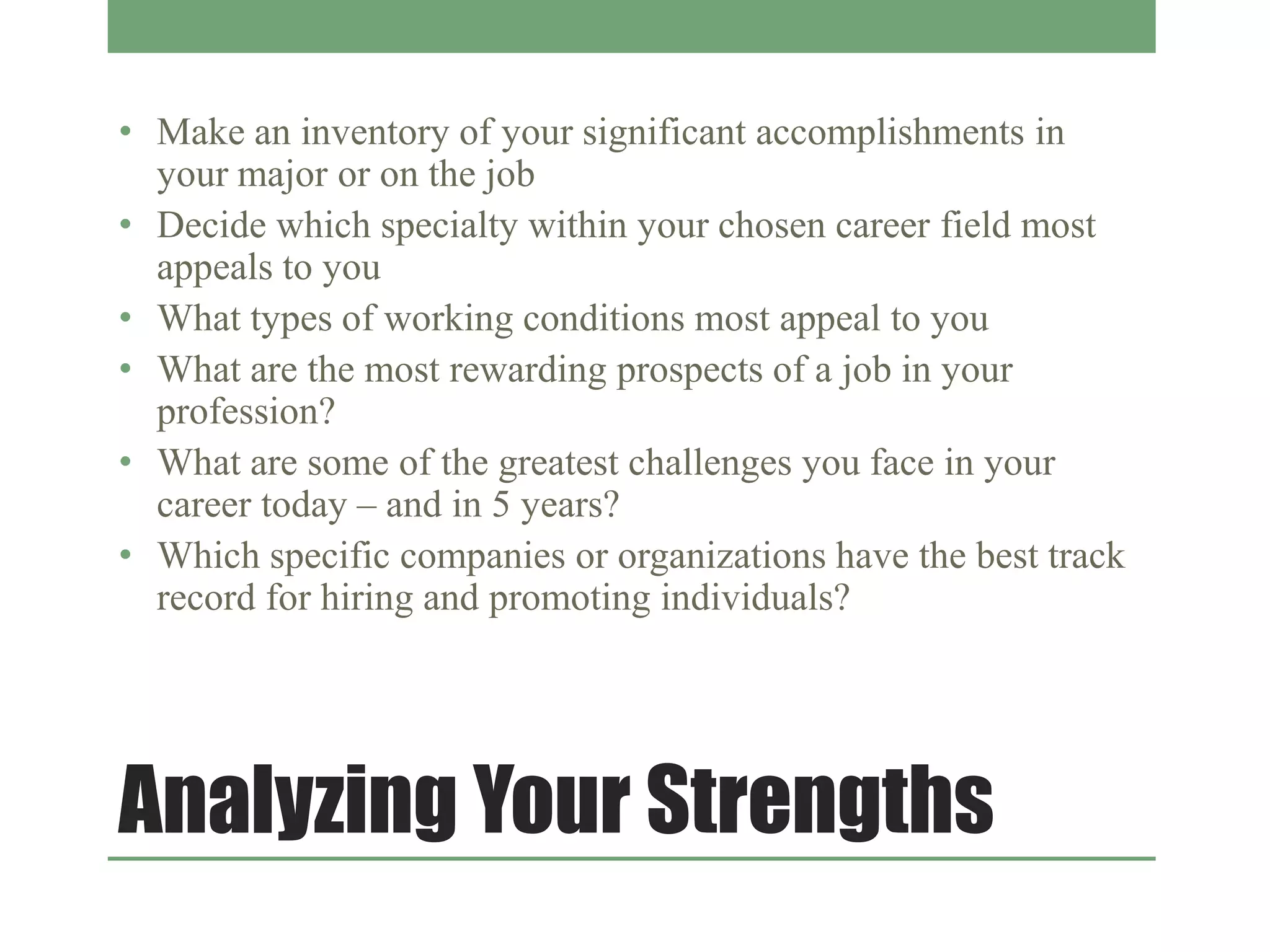 Analyzing Your Strengths
• Make an inventory of your significant accomplishments in
your major or on the job
• Decide which specialty within your chosen career field most
appeals to you
• What types of working conditions most appeal to you
• What are the most rewarding prospects of a job in your
profession?
• What are some of the greatest challenges you face in your
career today – and in 5 years?
• Which specific companies or organizations have the best track
record for hiring and promoting individuals?
 