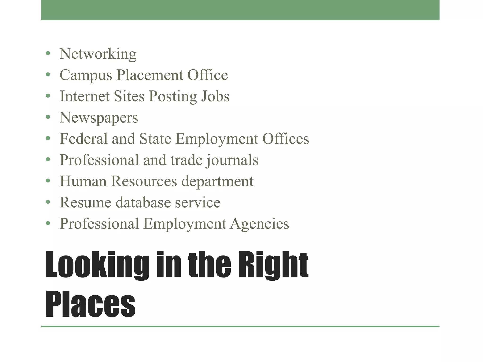 Looking in the Right
Places
• Networking
• Campus Placement Office
• Internet Sites Posting Jobs
• Newspapers
• Federal and State Employment Offices
• Professional and trade journals
• Human Resources department
• Resume database service
• Professional Employment Agencies
 