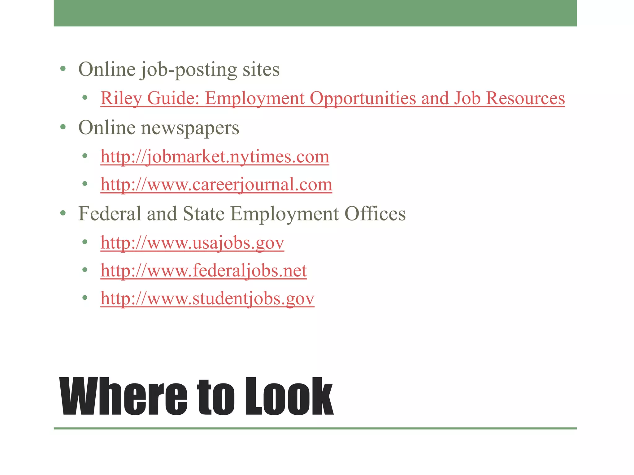 Where to Look
• Online job-posting sites
• Riley Guide: Employment Opportunities and Job Resources
• Online newspapers
• http://jobmarket.nytimes.com
• http://www.careerjournal.com
• Federal and State Employment Offices
• http://www.usajobs.gov
• http://www.federaljobs.net
• http://www.studentjobs.gov
 